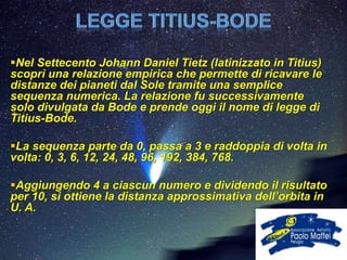 Nel Settecento Johann Daniel Tietz (latinizzato in Titius)
scoprì una relazione empirica che permette di ricavare le
distanze dei pianeti dal Sole tramite una semplice
sequenza numerica. La relazione fu successivamente
solo divulgata da Bode e prende oggi il nome di legge di
Titius-Bode.

La sequenza parte da 0, passa a 3 e raddoppia di volta in
volta: 0, 3, 6, 12, 24, 48, 96, 192, 384, 768.

Aggiungendo 4 a ciascun numero e dividendo il risultato
per 10, si ottiene la distanza approssimativa dell’orbita in
U. A.
 