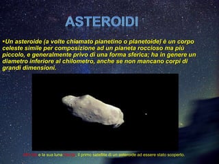 Un asteroide (a volte chiamato pianetino o planetoide) è un corpo
celeste simile per composizione ad un pianeta roccioso ma più
piccolo, e generalmente privo di una forma sferica; ha in genere un
diametro inferiore al chilometro, anche se non mancano corpi di
grandi dimensioni.




       243 Ida e la sua luna Dactyl, il primo satellite di un asteroide ad essere stato scoperto.
 