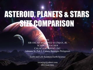 ASTEROID, PLANETS & STARS
SIZE COMPARISON
BY
SIR OSCAR MARTINEZ GUZMAN, JR.
SCIENCE TEACHER
CALACAACADEMY INC.
Admana St. Pob 2. Calaca, Batangas Philippines
Earth and Life Sciences/Earth Science
oscarjrg@yahoo.com
09358482891
 