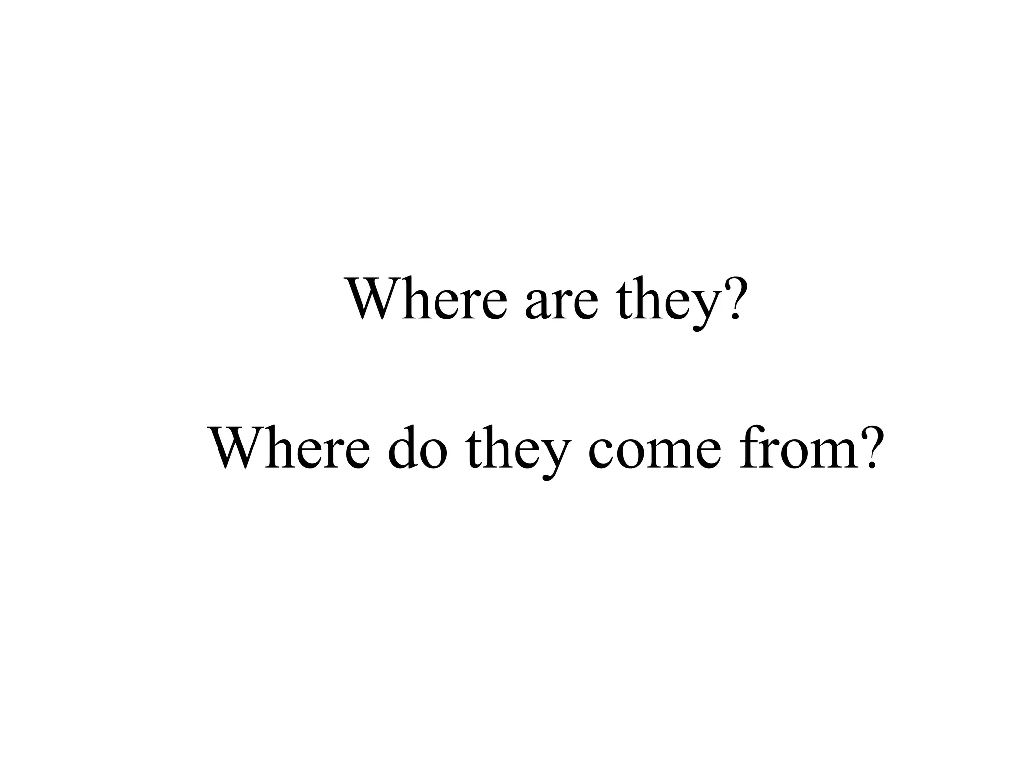 Where are they?
Where do they come from?
 