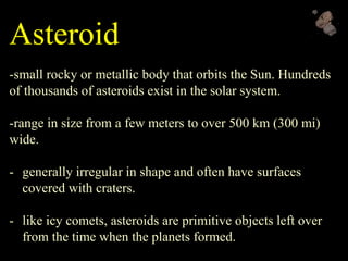 Asteroid
-small rocky or metallic body that orbits the Sun. Hundreds
of thousands of asteroids exist in the solar system.
-range in size from a few meters to over 500 km (300 mi)
wide.
- generally irregular in shape and often have surfaces
covered with craters.
- like icy comets, asteroids are primitive objects left over
from the time when the planets formed.
 