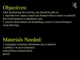 Objectives:
After performing this activity, you should be able to:
1. describe how impact craters are formed when a comet or asteroid
hits Earth based on a simulation; and
2. present observations on simulating a comet or asteroid impact
using drawings.
Materials Needed:
1 rectangular container (aluminum tray or plastic)
1 pebble (1-4 cm in diameter)
colored flour/colored starch
pencil
 