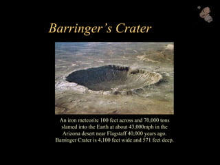 Barringer’s Crater
An iron meteorite 100 feet across and 70,000 tons
slamed into the Earth at about 43,000mph in the
Arizona desert near Flagstaff 40,000 years ago.
Barringer Crater is 4,100 feet wide and 571 feet deep.
 