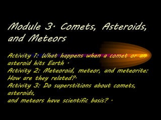 Module 3. Comets, Asteroids,
and Meteors
Activity 1: What happens when a comet or an
asteroid hits Earth .
Activity 2: Meteoroid, meteor, and meteorite:
How are they related?.
Activity 3: Do superstitions about comets,
asteroids,
and meteors have scientific basis? .
 