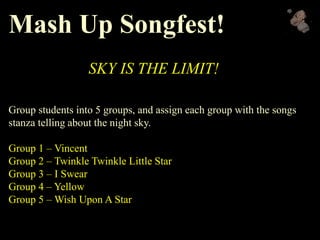 Mash Up Songfest!
SKY IS THE LIMIT!
Group students into 5 groups, and assign each group with the songs
stanza telling about the night sky.
Group 1 – Vincent
Group 2 – Twinkle Twinkle Little Star
Group 3 – I Swear
Group 4 – Yellow
Group 5 – Wish Upon A Star
 