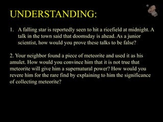 UNDERSTANDING:
1. A falling star is reportedly seen to hit a ricefield at midnight. A
talk in the town said that doomsday is ahead. As a junior
scientist, how would you prove these talks to be false?
2. Your neighbor found a piece of meteorite and used it as his
amulet. How would you convince him that it is not true that
meteorite will give him a supernatural power? How would you
revere him for the rare find by explaining to him the significance
of collecting meteorite?
 