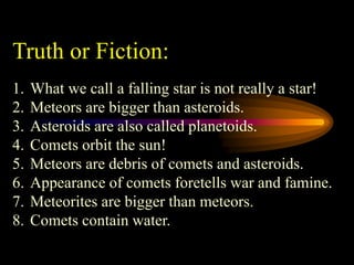 Truth or Fiction:
1. What we call a falling star is not really a star!
2. Meteors are bigger than asteroids.
3. Asteroids are also called planetoids.
4. Comets orbit the sun!
5. Meteors are debris of comets and asteroids.
6. Appearance of comets foretells war and famine.
7. Meteorites are bigger than meteors.
8. Comets contain water.
 