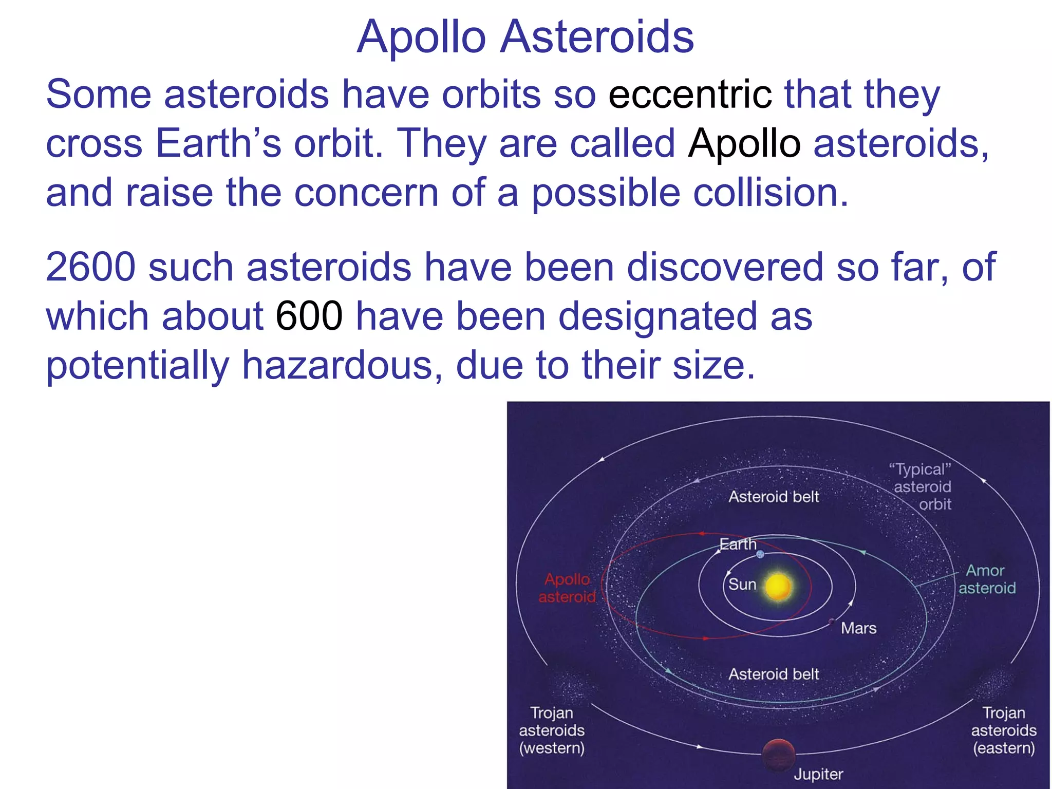 Apollo Asteroids Some asteroids have orbits so  eccentric  that they cross Earth’s orbit. They are called  Apollo  asteroids, and raise the concern of a possible collision. 2600 such asteroids have been discovered so far, of which about  600  have been designated as potentially hazardous, due to their size. 