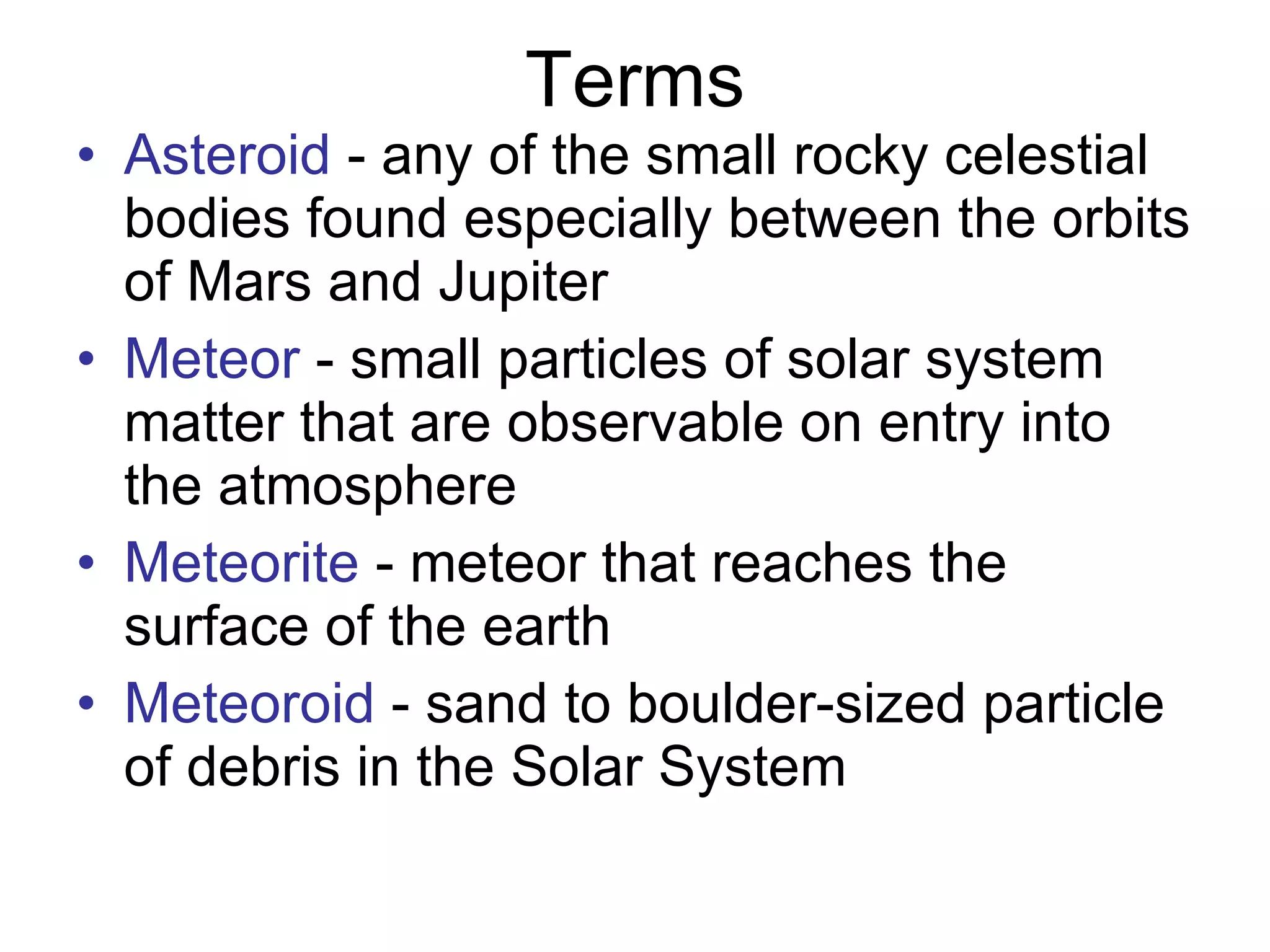 Terms Asteroid  - any of the small rocky celestial bodies found especially between the orbits of Mars and Jupiter  Meteor  - small particles of solar system matter that are observable on entry into the atmosphere  Meteorite  - meteor that reaches the surface of the earth  Meteoroid  - sand to boulder-sized particle of debris in the Solar System 