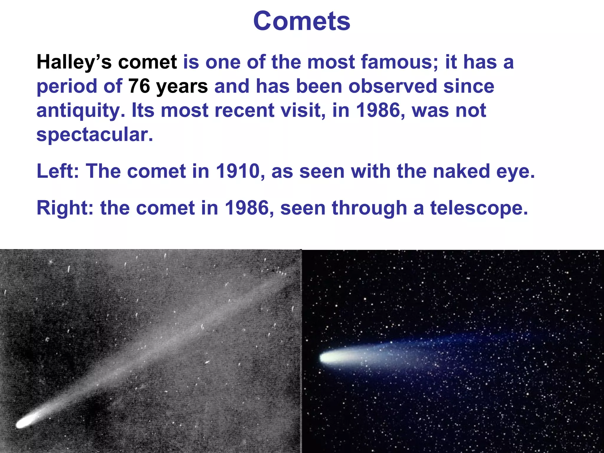 Comets Halley’s comet  is one of the most famous; it has a period of  76 years  and has been observed since antiquity. Its most recent visit, in 1986, was not spectacular. Left: The comet in 1910, as seen with the naked eye. Right: the comet in 1986, seen through a telescope. 