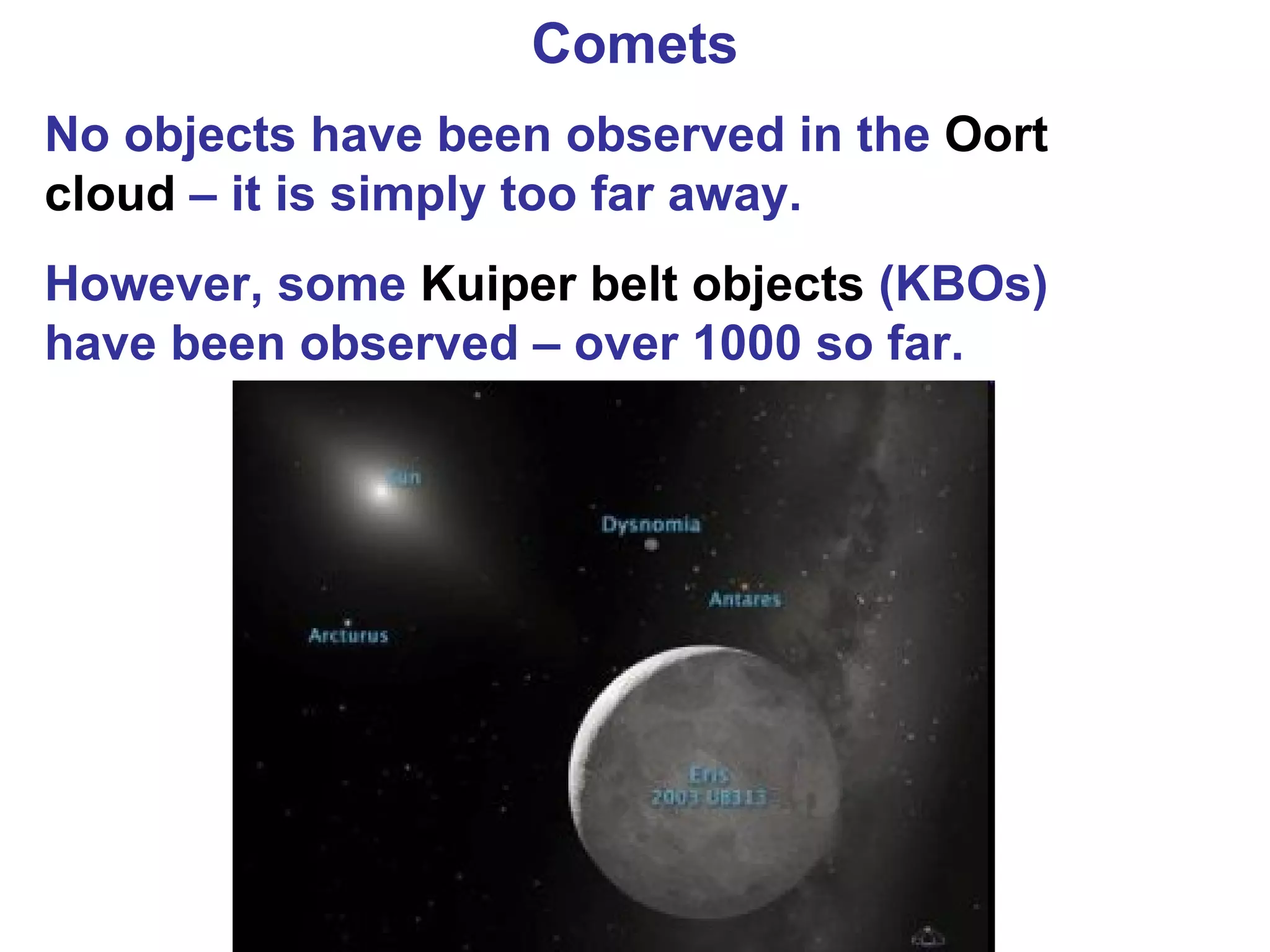Comets No objects have been observed in the  Oort cloud  – it is simply too far away. However, some  Kuiper belt objects  (KBOs) have been observed – over 1000 so far.  