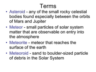 Terms Asteroid  - any of the small rocky celestial bodies found especially between the orbits of Mars and Jupiter  Meteor  - small particles of solar system matter that are observable on entry into the atmosphere  Meteorite  - meteor that reaches the surface of the earth  Meteoroid  - sand to boulder-sized particle of debris in the Solar System 