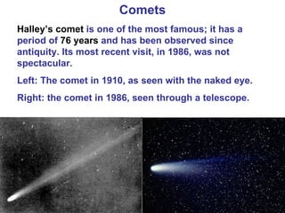 Comets Halley’s comet  is one of the most famous; it has a period of  76 years  and has been observed since antiquity. Its most recent visit, in 1986, was not spectacular. Left: The comet in 1910, as seen with the naked eye. Right: the comet in 1986, seen through a telescope. 