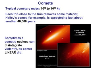 Comets Typical cometary mass:  10 12  to 10 16  kg Each trip close to the Sun removes some material; Halley’s comet, for example, is expected to last about another  40,000  years. Sometimes a comet’s  nucleus  can  disintegrate  violently, as comet  LINEAR  did: 