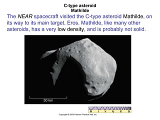 C-type asteroid Mathilde The  NEAR  spacecraft visited the C-type asteroid  Mathilde , on its way to its main target, Eros. Mathilde, like many other asteroids, has a very  low density , and is probably not solid. 