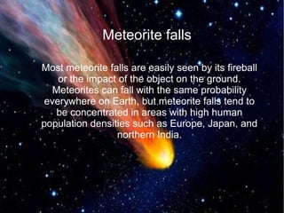 Meteorite falls 
Most meteorite falls are easily seen by its fireball 
or the impact of the object on the ground. 
Meteorites can fall with the same probability 
everywhere on Earth, but meteorite falls tend to 
be concentrated in areas with high human 
population densities such as Europe, Japan, and 
northern India. 
 