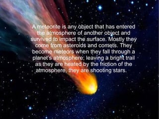 A meteorite is any object that has entered 
the atmosphere of another object and 
survived to impact the surface. Mostly they 
come from asteroids and comets. They 
become meteors when they fall through a 
planet’s atmosphere; leaving a bright trail 
as they are heated by the friction of the 
atmosphere, they are shooting stars. 
 