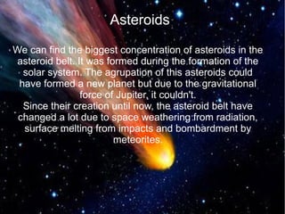 Asteroids 
We can find the biggest concentration of asteroids in the 
asteroid belt. It was formed during the formation of the 
solar system. The agrupation of this asteroids could 
have formed a new planet but due to the gravitational 
force of Jupiter, it couldn't. 
Since their creation until now, the asteroid belt have 
changed a lot due to space weathering from radiation, 
surface melting from impacts and bombardment by 
meteorites. 
 