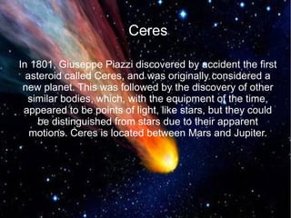 Ceres 
In 1801, Giuseppe Piazzi discovered by accident the first 
asteroid called Ceres, and was originally considered a 
new planet. This was followed by the discovery of other 
similar bodies, which, with the equipment of the time, 
appeared to be points of light, like stars, but they could 
be distinguished from stars due to their apparent 
motions. Ceres is located between Mars and Jupiter. 
 