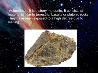 -Achondrites. It is a stony meteorite. It consists of 
material similar to terrestrial basalts or plutonic rocks. 
They have been exposed to a high degree due to 
melting. 
 