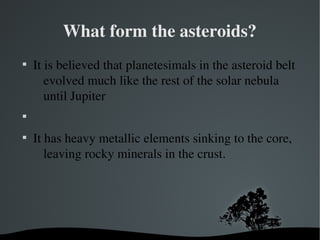 What form the asteroids? 
 It is believed that planetesimals in the asteroid belt 
evolved much like the rest of the solar nebula 
until Jupiter 
 
 It has heavy metallic elements sinking to the core, 
leaving rocky minerals in the crust. 
 