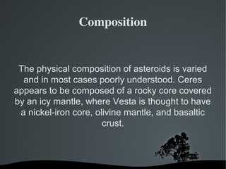 Composition 
The physical composition of asteroids is varied 
and in most cases poorly understood. Ceres 
appears to be composed of a rocky core covered 
by an icy mantle, where Vesta is thought to have 
a nickel-iron core, olivine mantle, and basaltic 
crust. 
 