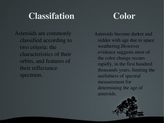 Classifation Color 
Asteroids are commonly 
classified according to 
two criteria: the 
characteristics of their 
orbits, and features of 
their reflectance 
spectrum. 
Asteroids become darker and 
redder with age due to space 
weathering.However 
evidence suggests most of 
the color change occurs 
rapidly, in the first hundred 
thousands years, limiting the 
usefulness of spectral 
measurement for 
determining the age of 
asteroids. 
 