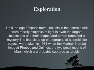 Exploration 
Until the age of space travel, objects in the asteroid belt 
were merely pinpricks of light in even the largest 
telescopes and their shapes and terrain remained a 
mystery.The first close-up photographs of asteroid-like 
objects were taken in 1971 when the Mariner 9 probe 
imaged Phobos and Deimos, the two small moons of 
Mars, which are probably captured asteroids 
