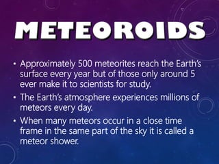• Approximately 500 meteorites reach the Earth’s
surface every year but of those only around 5
ever make it to scientists for study.
• The Earth’s atmosphere experiences millions of
meteors every day.
• When many meteors occur in a close time
frame in the same part of the sky it is called a
meteor shower.
 
