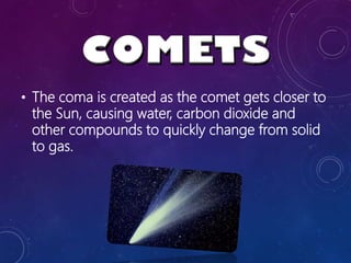 • The coma is created as the comet gets closer to
the Sun, causing water, carbon dioxide and
other compounds to quickly change from solid
to gas.
 