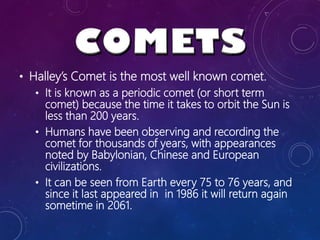 • Halley’s Comet is the most well known comet.
• It is known as a periodic comet (or short term
comet) because the time it takes to orbit the Sun is
less than 200 years.
• Humans have been observing and recording the
comet for thousands of years, with appearances
noted by Babylonian, Chinese and European
civilizations.
• It can be seen from Earth every 75 to 76 years, and
since it last appeared in in 1986 it will return again
sometime in 2061.
 
