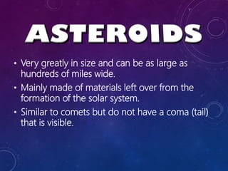 • Very greatly in size and can be as large as
hundreds of miles wide.
• Mainly made of materials left over from the
formation of the solar system.
• Similar to comets but do not have a coma (tail)
that is visible.
 