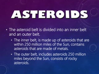 • The asteroid belt is divided into an inner belt
and an outer belt.
• The inner belt, is made up of asteroids that are
within 250 million miles of the Sun, contains
asteroids that are made of metals.
• The outer belt, includes asteroids 250 million
miles beyond the Sun, consists of rocky
asteroids.
 