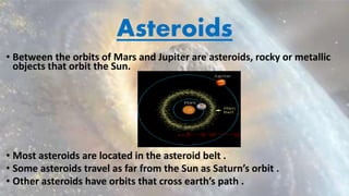 Asteroids
• Between the orbits of Mars and Jupiter are asteroids, rocky or metallic
objects that orbit the Sun.
• Most asteroids are located in the asteroid belt .
• Some asteroids travel as far from the Sun as Saturn’s orbit .
• Other asteroids have orbits that cross earth’s path .
 