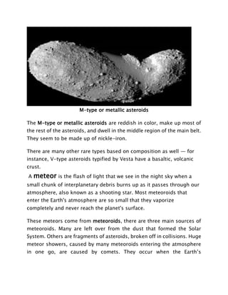 M-type or metallic asteroids
The M-type or metallic asteroids are reddish in color, make up most of
the rest of the asteroids, and dwell in the middle region of the main belt.
They seem to be made up of nickle-iron.
There are many other rare types based on composition as well — for
instance, V-type asteroids typified by Vesta have a basaltic, volcanic
crust.
A meteor is the flash of light that we see in the night sky when a
small chunk of interplanetary debris burns up as it passes through our
atmosphere, also known as a shooting star. Most meteoroids that
enter the Earth's atmosphere are so small that they vaporize
completely and never reach the planet's surface.
These meteors come from meteoroids, there are three main sources of
meteoroids. Many are left over from the dust that formed the Solar
System. Others are fragments of asteroids, broken off in collisions. Huge
meteor showers, caused by many meteoroids entering the atmosphere
in one go, are caused by comets. They occur when the Earth’s
 