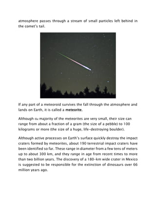atmosphere passes through a stream of small particles left behind in
the comet’s tail.
If any part of a meteoroid survives the fall through the atmosphere and
lands on Earth, it is called a meteorite.
Although the majority of the meteorites are very small, their size can
range from about a fraction of a gram (the size of a pebble) to 100
kilograms or more (the size of a huge, life-destroying boulder).
Although active processes on Earth’s surface quickly destroy the impact
craters formed by meteorites, about 190 terrestrial impact craters have
been identified so far. These range in diameter from a few tens of meters
up to about 300 km, and they range in age from recent times to more
than two billion years. The discovery of a 180-km wide crater in Mexico
is suggested to be responsible for the extinction of dinosaurs over 66
million years ago.
 