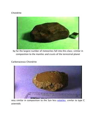 Chondrite
by far the largest number of meteorites fall into this class; similar in
composition to the mantles and crusts of the terrestrial planet
Carbonaceous Chondrite
very similar in composition to the Sun less volatiles; similar to type C
asteroids
 