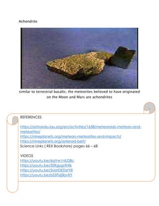 Achondrite
similar to terrestrial basalts; the meteorites believed to have originated
on the Moon and Mars are achondrites
REFERENCES
https://astroedu.iau.org/en/activities/1638/meteoroids-meteors-and-
meteorites/
https://nineplanets.org/meteors-meteorites-and-impacts/
https://nineplanets.org/asteroid-belt/
Science Links ( REX Bookstore) pages 66 – 68
VIDEOS
https://youtu.be/6qVw1nILDBc
https://youtu.be/3SRgygs9rXk
https://youtu.be/5UUrDEDxtY8
https://youtu.be/bS3TUj0bnXY
 