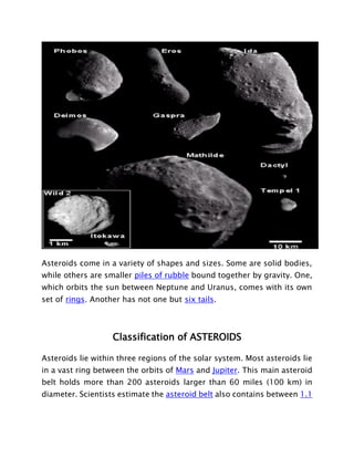 Asteroids come in a variety of shapes and sizes. Some are solid bodies,
while others are smaller piles of rubble bound together by gravity. One,
which orbits the sun between Neptune and Uranus, comes with its own
set of rings. Another has not one but six tails.
Classification of ASTEROIDS
Asteroids lie within three regions of the solar system. Most asteroids lie
in a vast ring between the orbits of Mars and Jupiter. This main asteroid
belt holds more than 200 asteroids larger than 60 miles (100 km) in
diameter. Scientists estimate the asteroid belt also contains between 1.1
 