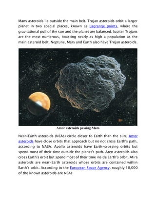 Many asteroids lie outside the main belt. Trojan asteroids orbit a larger
planet in two special places, known as Lagrange points, where the
gravitational pull of the sun and the planet are balanced. Jupiter Trojans
are the most numerous, boasting nearly as high a population as the
main asteroid belt. Neptune, Mars and Earth also have Trojan asteroids.
Amor asteroids passing Mars
Near-Earth asteroids (NEAs) circle closer to Earth than the sun. Amor
asteroids have close orbits that approach but no not cross Earth's path,
according to NASA. Apollo asteroids have Earth-crossing orbits but
spend most of their time outside the planet's path. Aten asteroids also
cross Earth's orbit but spend most of their time inside Earth's orbit. Atira
asteroids are near-Earth asteroids whose orbits are contained within
Earth's orbit. According to the European Space Agency, roughly 10,000
of the known asteroids are NEAs.
 