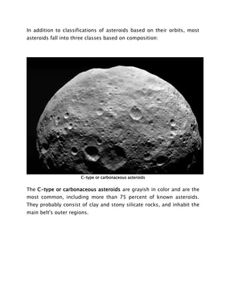In addition to classifications of asteroids based on their orbits, most
asteroids fall into three classes based on composition:
C-type or carbonaceous asteroids
The C-type or carbonaceous asteroids are grayish in color and are the
most common, including more than 75 percent of known asteroids.
They probably consist of clay and stony silicate rocks, and inhabit the
main belt's outer regions.
 