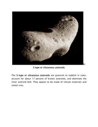 S-
S type or silicaceous asteroids
The S-type or silicaceous asteroids are greenish to reddish in color,
account for about 17 percent of known asteroids, and dominate the
inner asteroid belt. They appear to be made of silicate materials and
nickel-iron.
 