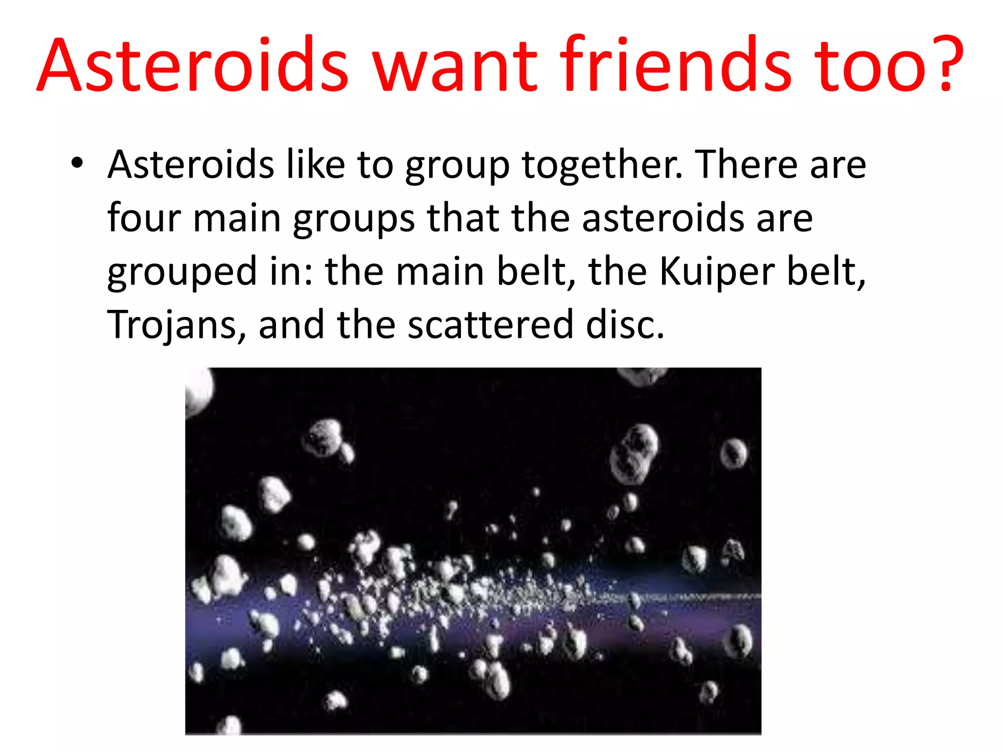 Asteroids want friends too?Asteroids like to group together. There are four main groups that the asteroids are grouped in: the main belt, the Kuiper belt, Trojans, and the scattered disc.