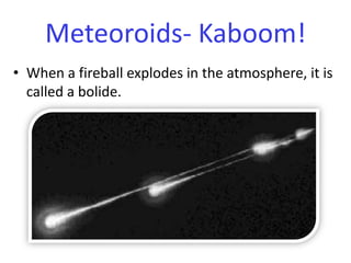 When a fireball explodes in the atmosphere, it is called a bolide.Meteoroids- Kaboom!
