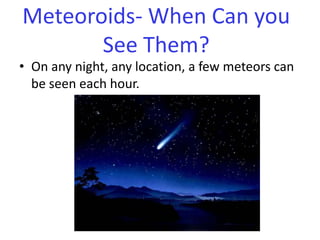 On any night, any location, a few meteors can be seen each hour. Meteoroids- When Can you See Them?