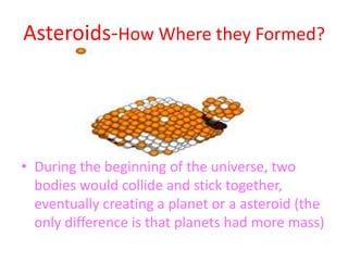 Asteroids-How Where they Formed?During the beginning of the universe, two bodies would collide and stick together, eventually creating a planet or a asteroid (the only difference is that planets had more mass)