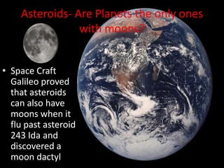 Asteroids- Are Planets the only ones with moons?Space Craft Galileo proved that asteroids can also have moons when it flu past asteroid 243 Ida and discovered a moon dactyl