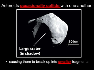 Asteroids occasionally collide with one another,
• causing them to break up into smaller fragments
 