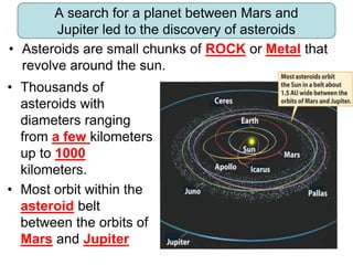 A search for a planet between Mars and
Jupiter led to the discovery of asteroids
• Thousands of
asteroids with
diameters ranging
from a few kilometers
up to 1000
kilometers.
• Most orbit within the
asteroid belt
between the orbits of
Mars and Jupiter
• Asteroids are small chunks of ROCK or Metal that
revolve around the sun..
 