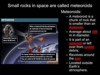 Small rocks in space are called meteoroids
Meteoroids:
– A meteoroid is a
chunk of rock that
is smaller than an
Asteroid.
– Average about 100
m in diameter.
– It is part of an
asteroid or left
over from comet
debris.
– Revolves around
the sun
– Located outside
Earth’s
atmosphere.
 